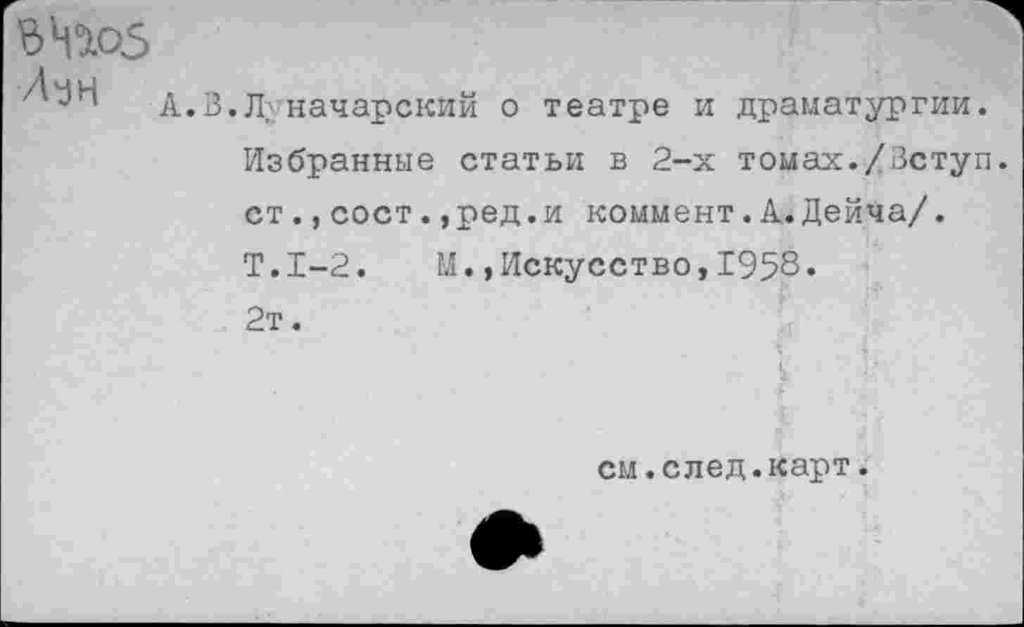 ﻿ЬчЖЗ Лун
А.В.Л; начарский
о
театре и драматургии.
Избранные статьи в 2-х томах./Вступ ст.,сост.,ред.и коммент.А. Дейча/.
Т.1-2. М.»Искусство,1958.
2т.
см.след.карт.